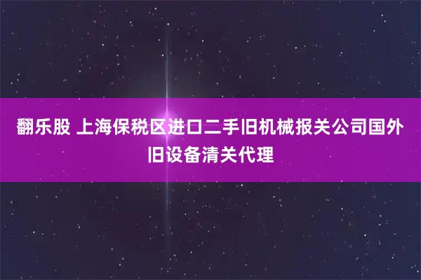 翻乐股 上海保税区进口二手旧机械报关公司国外旧设备清关代理