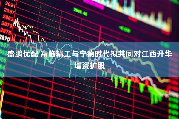 盛鹏优配 富临精工与宁德时代拟共同对江西升华增资扩股