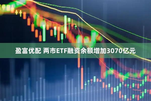 盈富优配 两市ETF融资余额增加3070亿元