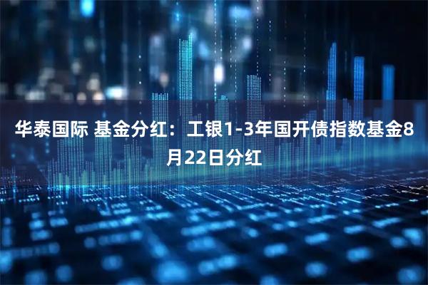 华泰国际 基金分红：工银1-3年国开债指数基金8月22日分红