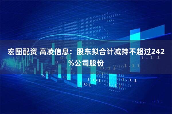 宏图配资 高凌信息：股东拟合计减持不超过242%公司股份