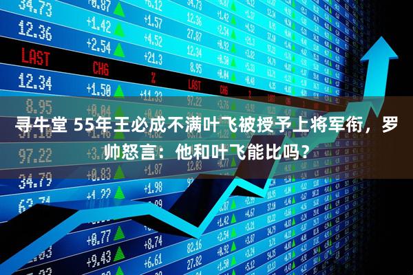 寻牛堂 55年王必成不满叶飞被授予上将军衔，罗帅怒言：他和叶飞能比吗？