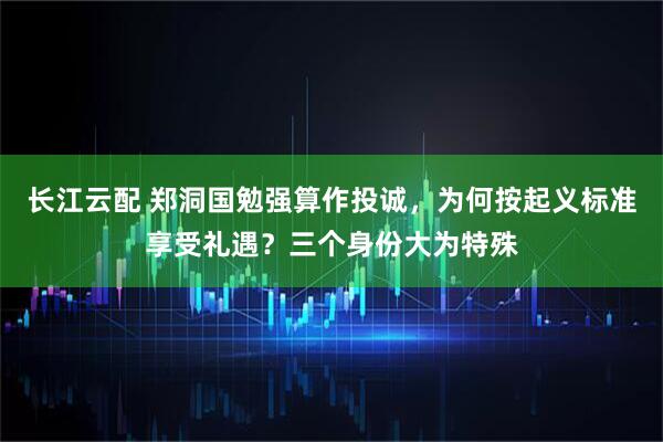 长江云配 郑洞国勉强算作投诚，为何按起义标准享受礼遇？三个身份大为特殊