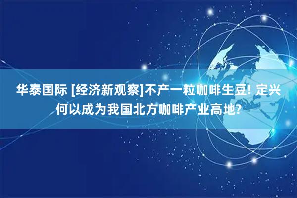 华泰国际 [经济新观察]不产一粒咖啡生豆! 定兴何以成为我国北方咖啡产业高地?