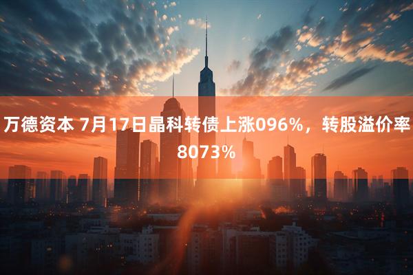 万德资本 7月17日晶科转债上涨096%，转股溢价率8073%
