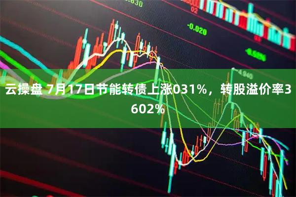 云操盘 7月17日节能转债上涨031%，转股溢价率3602%
