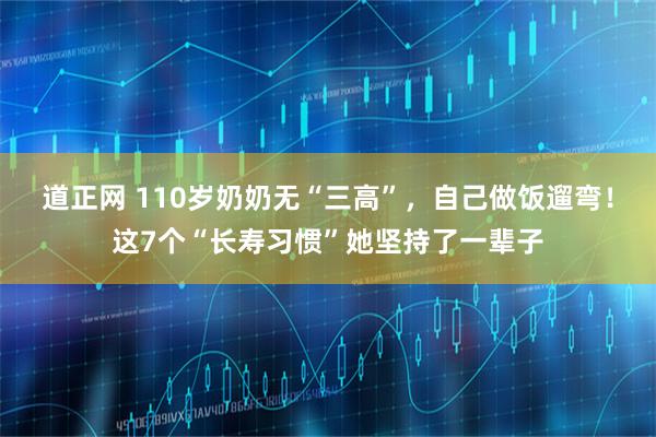 道正网 110岁奶奶无“三高”，自己做饭遛弯！这7个“长寿习惯”她坚持了一辈子