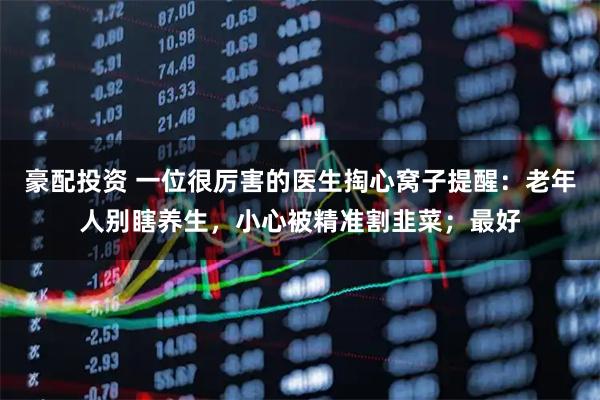 豪配投资 一位很厉害的医生掏心窝子提醒：老年人别瞎养生，小心被精准割韭菜；最好