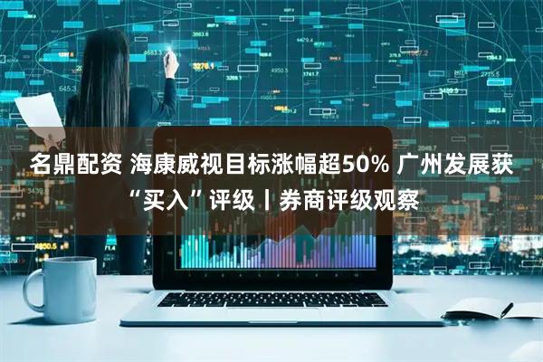 名鼎配资 海康威视目标涨幅超50% 广州发展获“买入”评级丨券商评级观察