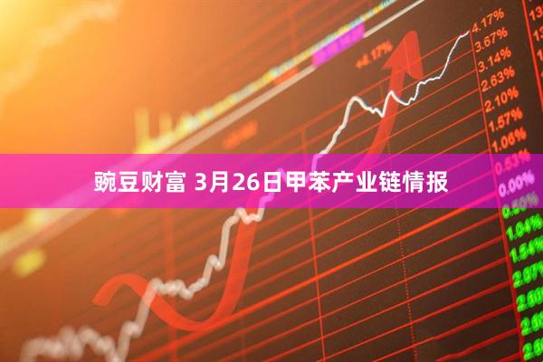 豌豆财富 3月26日甲苯产业链情报