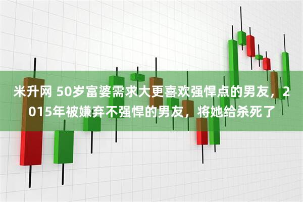 米升网 50岁富婆需求大更喜欢强悍点的男友，2015年被嫌弃不强悍的男友，将她给杀死了