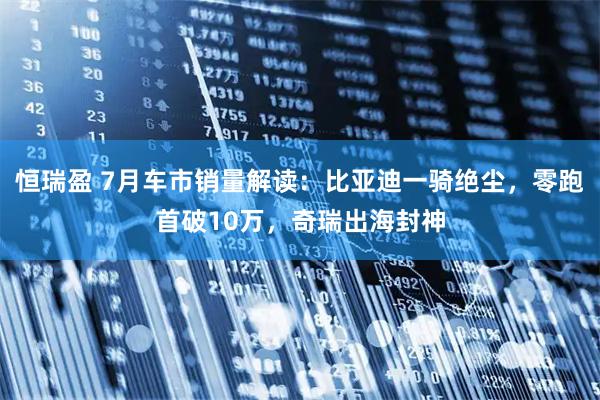 恒瑞盈 7月车市销量解读：比亚迪一骑绝尘，零跑首破10万，奇瑞出海封神