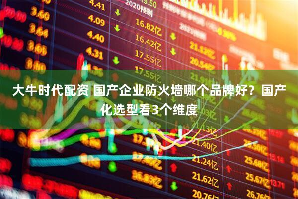 大牛时代配资 国产企业防火墙哪个品牌好？国产化选型看3个维度