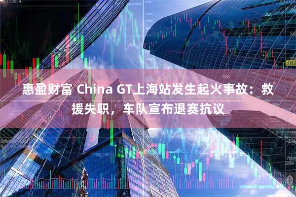 惠盈财富 China GT上海站发生起火事故：救援失职，车队宣布退赛抗议